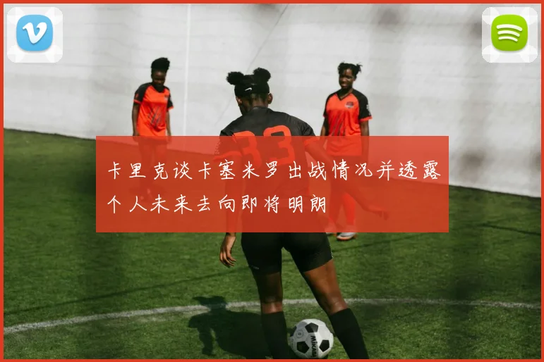 卡里克谈卡塞米罗出战情况并透露个人未来去向即将明朗