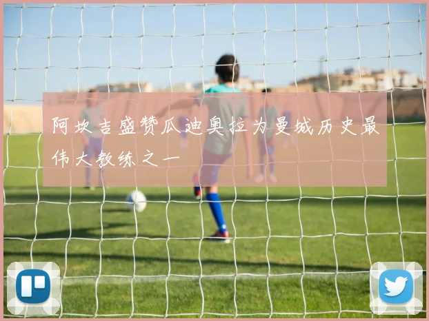 阿坎吉盛赞瓜迪奥拉为曼城历史最伟大教练之一