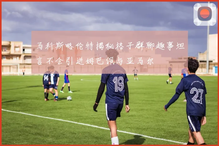 马科斯略伦特揭秘格子群聊趣事坦言不会引进姆巴佩与亚马尔