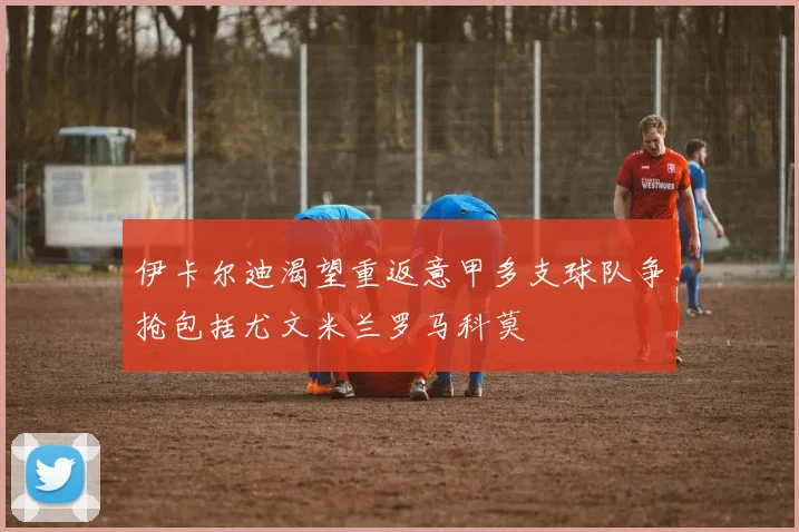 伊卡尔迪渴望重返意甲多支球队争抢包括尤文米兰罗马科莫