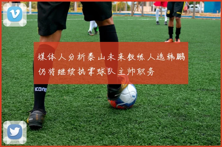 媒体人分析泰山未来教练人选韩鹏仍将继续执掌球队主帅职务