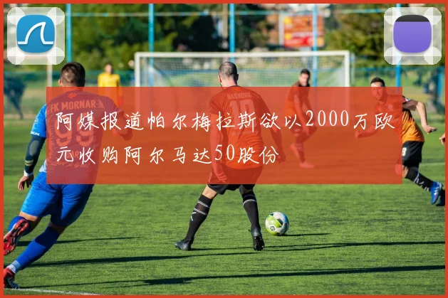 阿媒报道帕尔梅拉斯欲以2000万欧元收购阿尔马达50股份