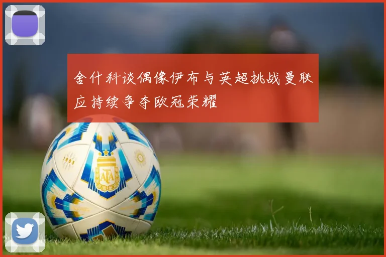 舍什科谈偶像伊布与英超挑战曼联应持续争夺欧冠荣耀