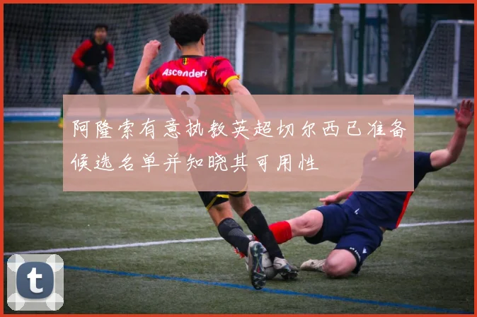阿隆索有意执教英超切尔西已准备候选名单并知晓其可用性