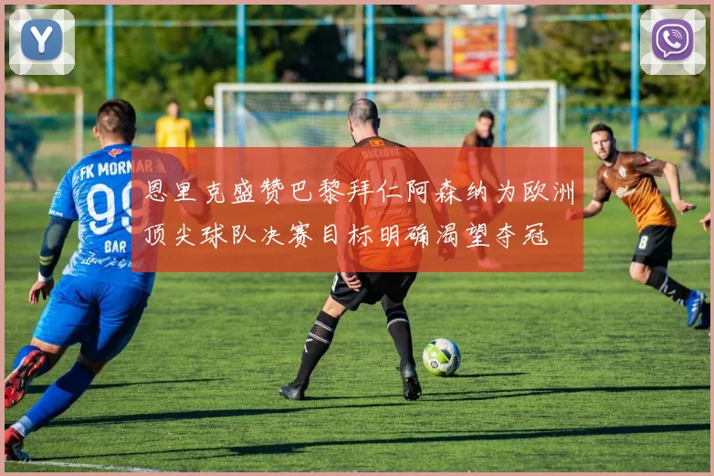 恩里克盛赞巴黎拜仁阿森纳为欧洲顶尖球队决赛目标明确渴望夺冠