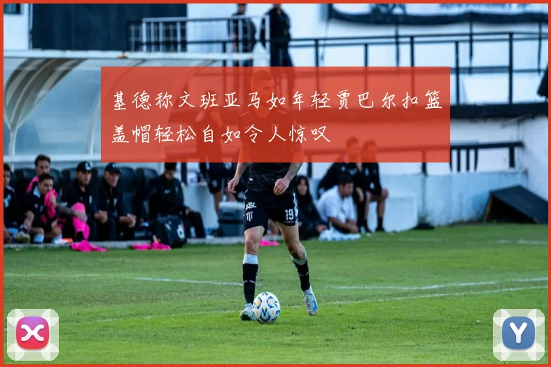 基德称文班亚马如年轻贾巴尔扣篮盖帽轻松自如令人惊叹
